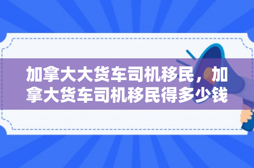 加拿大大货车司机移民，加拿大货车司机移民得多少钱