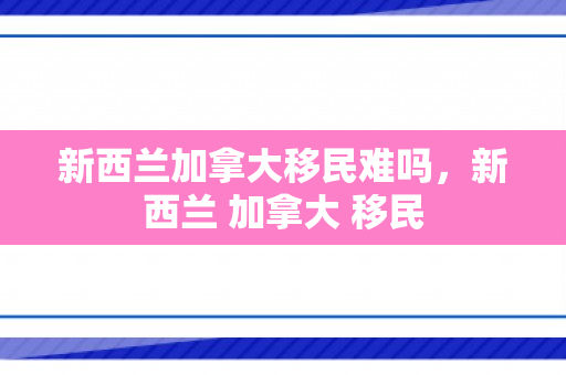 新西兰加拿大移民难吗，新西兰 加拿大 移民