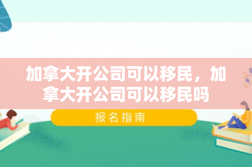 加拿大开公司可以移民，加拿大开公司可以移民吗