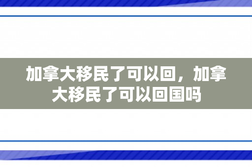 加拿大移民了可以回，加拿大移民了可以回国吗