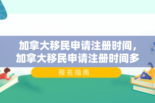 加拿大移民申请注册时间，加拿大移民申请注册时间多久