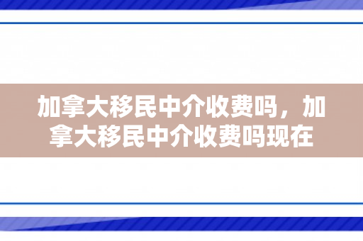 加拿大移民中介收费吗，加拿大移民中介收费吗现在