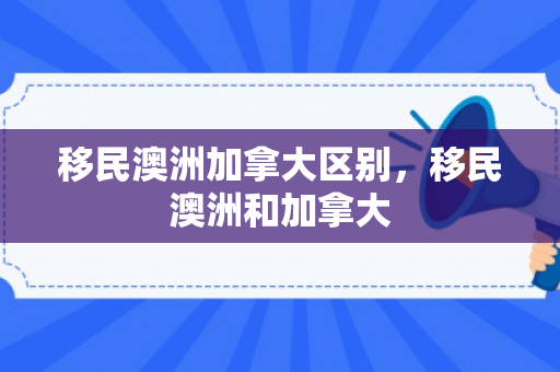 移民澳洲加拿大区别，移民澳洲和加拿大