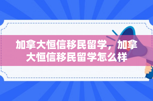 加拿大恒信移民留学，加拿大恒信移民留学怎么样