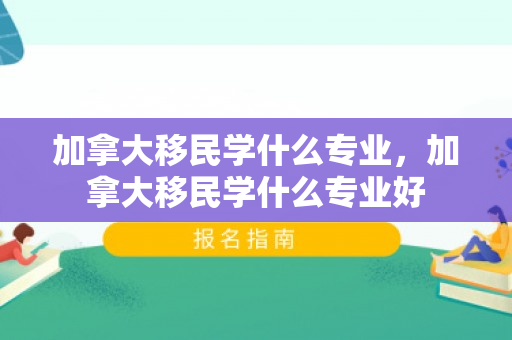 加拿大移民学什么专业，加拿大移民学什么专业好