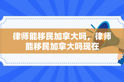 律师能移民加拿大吗，律师能移民加拿大吗现在
