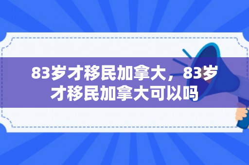 83岁才移民加拿大，83岁才移民加拿大可以吗