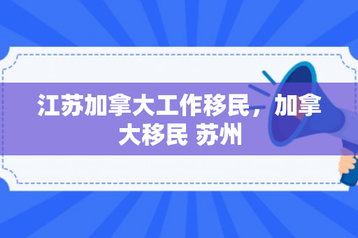 江苏加拿大工作移民，加拿大移民 苏州