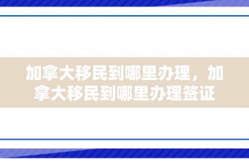 加拿大移民到哪里办理，加拿大移民到哪里办理签证