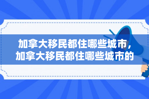 加拿大移民都住哪些城市，加拿大移民都住哪些城市的