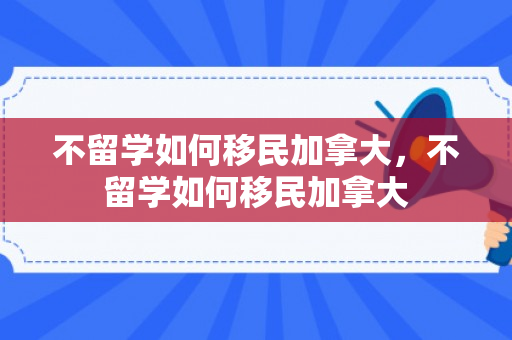 不留学如何移民加拿大，不留学如何移民加拿大