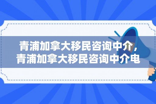 青浦加拿大移民咨询中介，青浦加拿大移民咨询中介电话