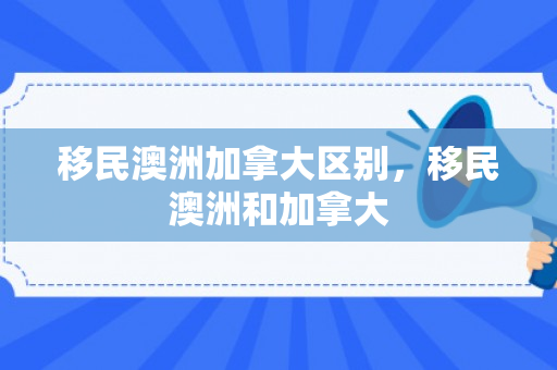 移民澳洲加拿大区别，移民澳洲和加拿大