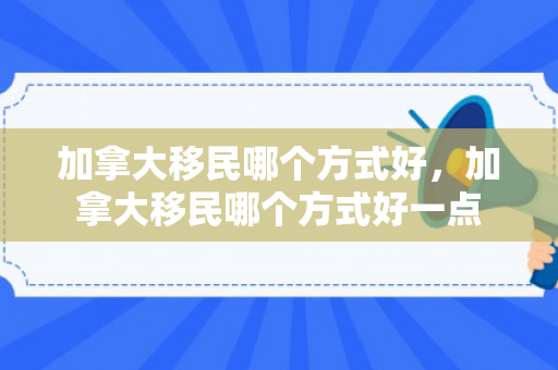 加拿大移民哪个方式好，加拿大移民哪个方式好一点