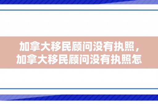 加拿大移民顾问没有执照，加拿大移民顾问没有执照怎么办