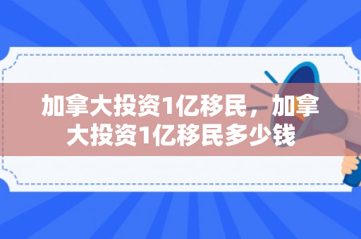 加拿大投资1亿移民，加拿大投资1亿移民多少钱
