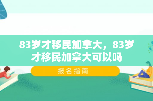 83岁才移民加拿大，83岁才移民加拿大可以吗