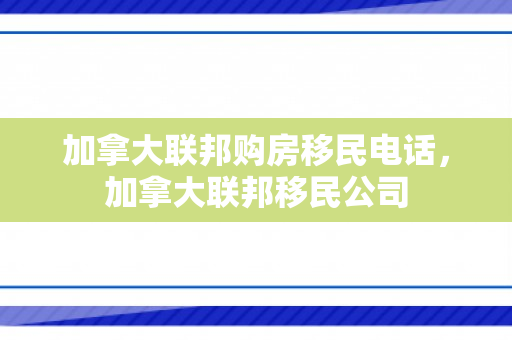 加拿大联邦购房移民电话，加拿大联邦移民公司