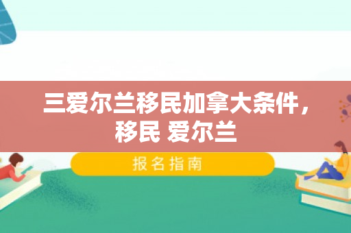 三爱尔兰移民加拿大条件，移民 爱尔兰