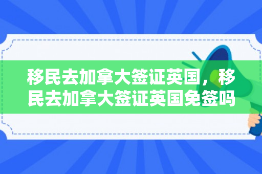 移民去加拿大签证英国，移民去加拿大签证英国免签吗