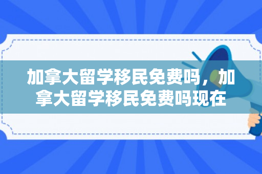 加拿大留学移民免费吗，加拿大留学移民免费吗现在