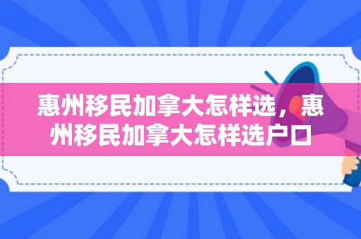 惠州移民加拿大怎样选，惠州移民加拿大怎样选户口