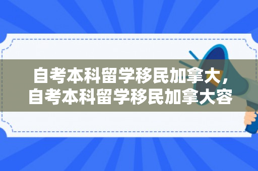自考本科留学移民加拿大，自考本科留学移民加拿大容易吗