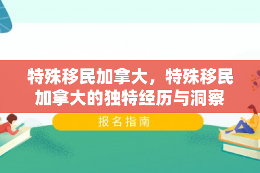 特殊移民加拿大，特殊移民加拿大的独特经历与洞察
