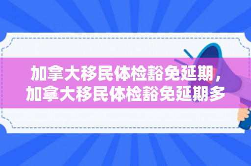 加拿大移民体检豁免延期，加拿大移民体检豁免延期多久