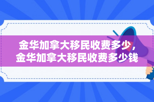 金华加拿大移民收费多少，金华加拿大移民收费多少钱