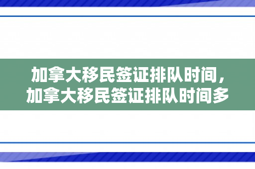 加拿大移民签证排队时间，加拿大移民签证排队时间多久