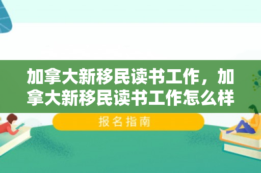 加拿大新移民读书工作，加拿大新移民读书工作怎么样