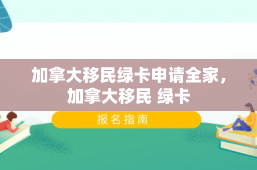 加拿大移民绿卡申请全家，加拿大移民 绿卡