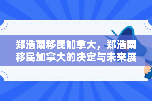 郑浩南移民加拿大，郑浩南移民加拿大的决定与未来展望