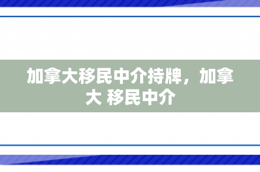 加拿大移民中介持牌，加拿大 移民中介