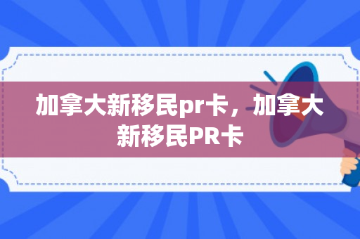 加拿大新移民pr卡，加拿大新移民PR卡