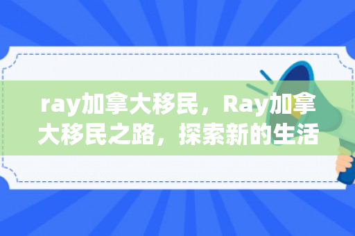 ray加拿大移民，Ray加拿大移民之路，探索新的生活篇章
