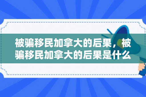 被骗移民加拿大的后果，被骗移民加拿大的后果是什么