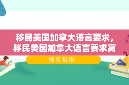 移民美国加拿大语言要求，移民美国加拿大语言要求高吗