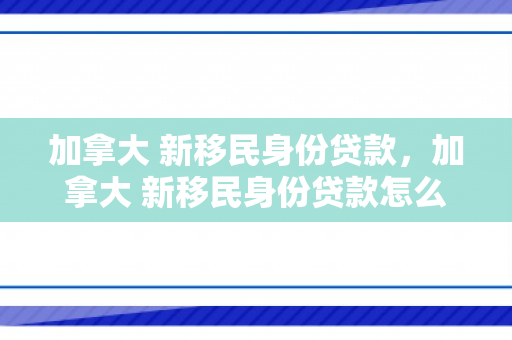 加拿大 新移民身份贷款，加拿大 新移民身份贷款怎么办理