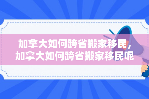 加拿大如何跨省搬家移民，加拿大如何跨省搬家移民呢
