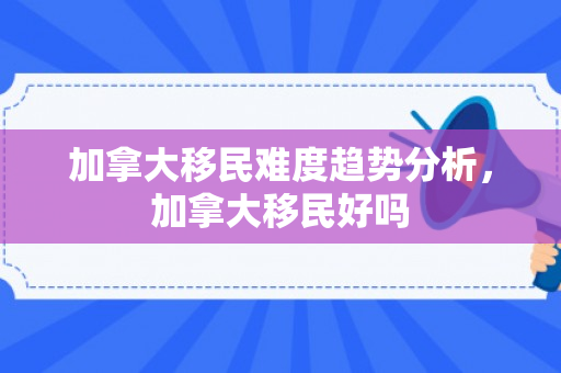 加拿大移民难度趋势分析，加拿大移民好吗