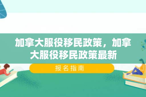 加拿大服役移民政策，加拿大服役移民政策最新