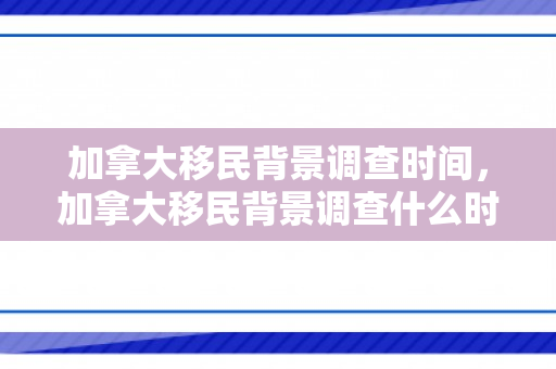 加拿大移民背景调查时间，加拿大移民背景调查什么时候进行