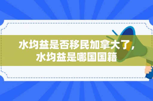 水均益是否移民加拿大了，水均益是哪国国籍