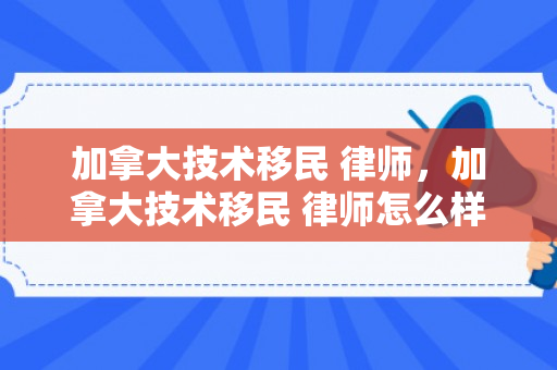 加拿大技术移民 律师，加拿大技术移民 律师怎么样