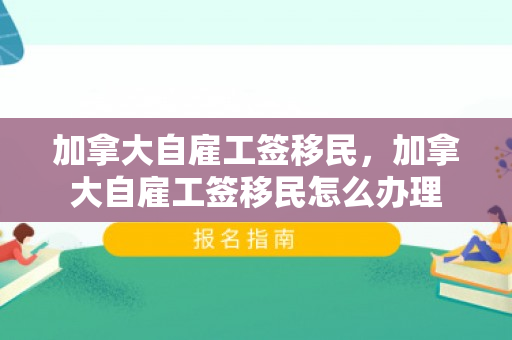 加拿大自雇工签移民，加拿大自雇工签移民怎么办理