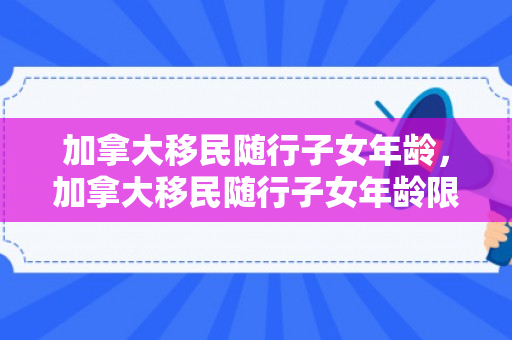 加拿大移民随行子女年龄，加拿大移民随行子女年龄限制