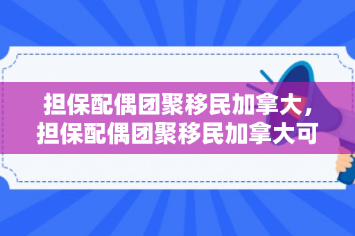 担保配偶团聚移民加拿大，担保配偶团聚移民加拿大可以吗