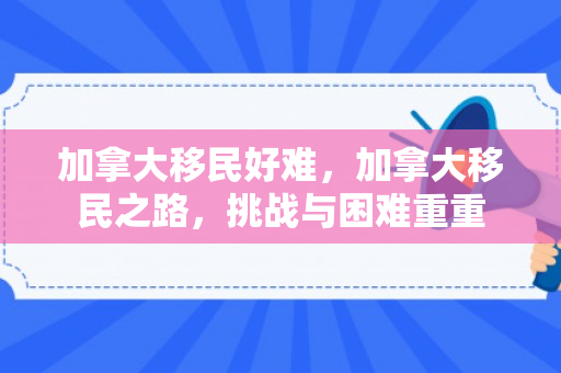 加拿大移民好难，加拿大移民之路，挑战与困难重重